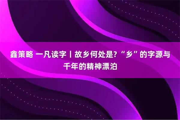 鑫策略 一凡读字丨故乡何处是? “乡”的字源与千年的精神漂泊