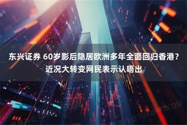 东兴证券 60岁影后隐居欧洲多年全面回归香港？近况大转变网民表示认唔出