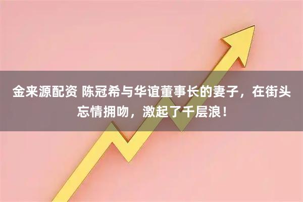 金来源配资 陈冠希与华谊董事长的妻子，在街头忘情拥吻，激起了千层浪！