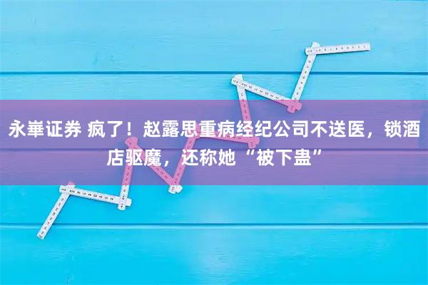 永崋证券 疯了！赵露思重病经纪公司不送医，锁酒店驱魔，还称她 “被下蛊”
