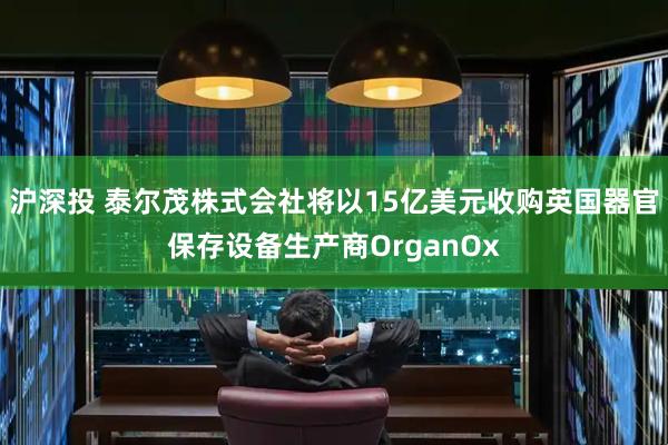 沪深投 泰尔茂株式会社将以15亿美元收购英国器官保存设备生产商OrganOx