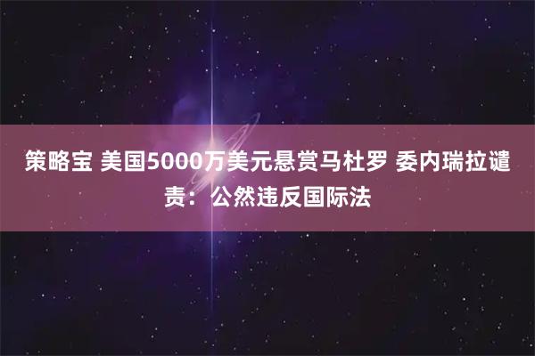 策略宝 美国5000万美元悬赏马杜罗 委内瑞拉谴责：公然违反国际法
