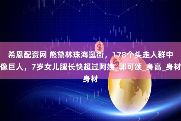 希恩配资网 熊黛林珠海逛街，178个头走人群中像巨人，7岁女儿腿长快超过阿姨_郭可颂_身高_身材