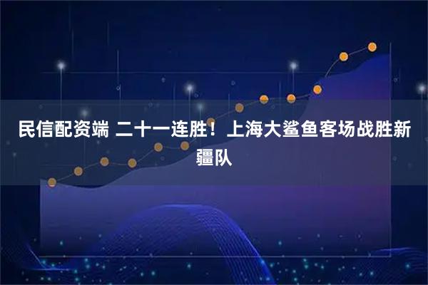 民信配资端 二十一连胜！上海大鲨鱼客场战胜新疆队