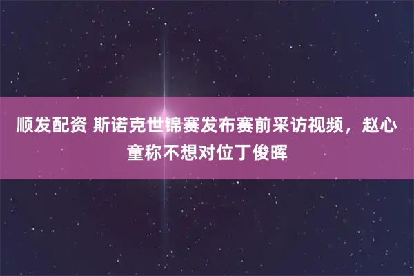 顺发配资 斯诺克世锦赛发布赛前采访视频，赵心童称不想对位丁俊晖