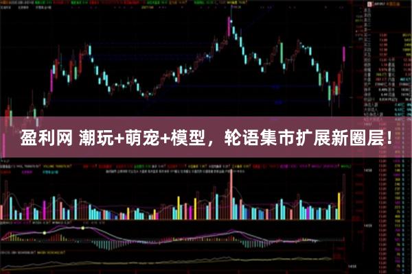 盈利网 潮玩+萌宠+模型，轮语集市扩展新圈层！