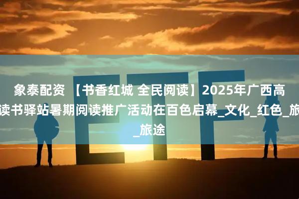 象泰配资 【书香红城 全民阅读】2025年广西高铁读书驿站暑期阅读推广活动在百色启幕_文化_红色_旅途