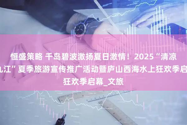 恒盛策略 千岛碧波激扬夏日激情！2025“清凉一夏向九江”夏季旅游宣传推广活动暨庐山西海水上狂欢季启幕_文旅