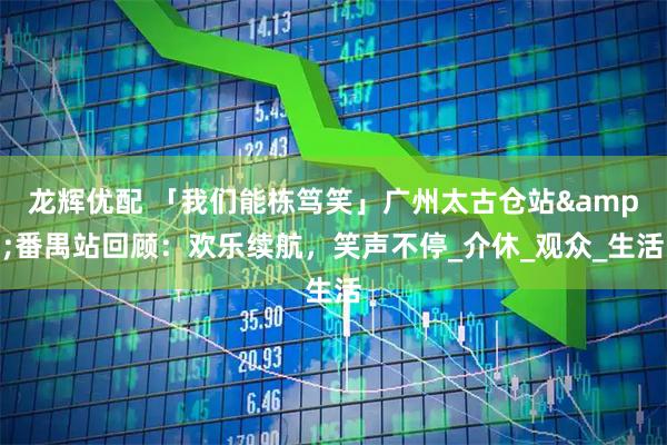 龙辉优配 「我们能栋笃笑」广州太古仓站&番禺站回顾：欢乐续航，笑声不停_介休_观众_生活