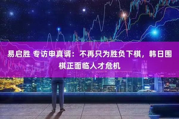易启胜 专访申真谞：不再只为胜负下棋，韩日围棋正面临人才危机