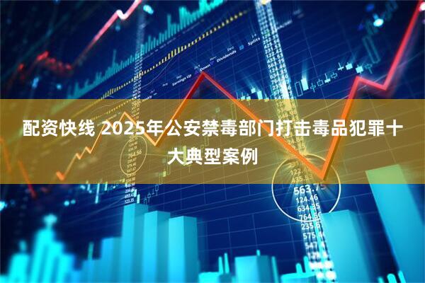 配资快线 2025年公安禁毒部门打击毒品犯罪十大典型案例