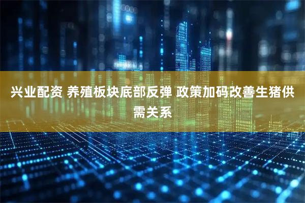 兴业配资 养殖板块底部反弹 政策加码改善生猪供需关系