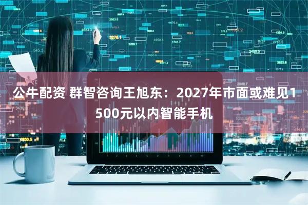 公牛配资 群智咨询王旭东：2027年市面或难见1500元以内智能手机